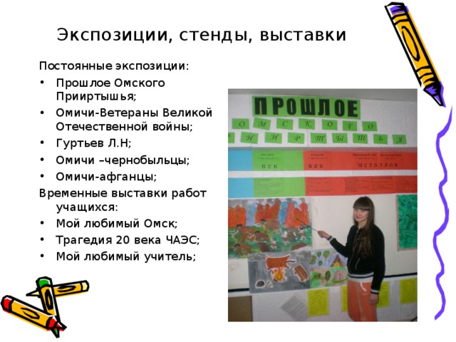 Экспозиции, стенды, выставки Постоянные экспозиции: Прошлое Омского Прииртышья; Омичи-Ветераны Великой Отечественной войны; Гуртьев Л.Н; Омичи –чернобыльцы; Омичи-афганцы; Временные выставки работ учащихся: