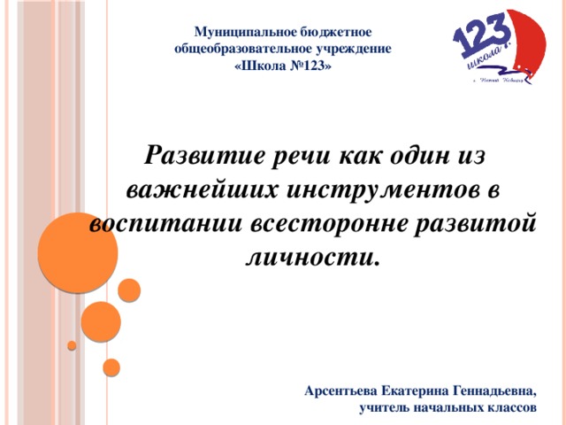 Муниципальное бюджетное общеобразовательное учреждение «Школа №123»  Развитие речи как один из важнейших инструментов в  воспитании всесторонне развитой личности. Арсентьева Екатерина Геннадьевна, учитель начальных классов