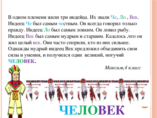 В одном племени жили три индейца. Их звали Че , Ло , Век . Индеец Че был самым че стным. Он всегда говорил только правду. Индеец Ло был самым ловким. Он ловил рыбу. Индеец Век был самым мудрым и старшим. Казалось ,что он жил целый век . Они часто спорили, кто из них сильнее. Однажды мудрый индеец Век предложил объединить свои силы и умения, и получился один великий, могучий ЧЕ ЛО ВЕК .  Максим,4 класс ЧЕ ЛО ВЕК