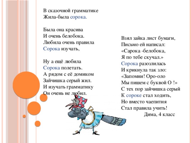 В сказочной грамматике Жила-была сорока.  Была она красива  И очень белобока.  Любила очень правила Сорока изучать, Ну а ещё любила Сорока полетать. А рядом с её домиком Зайчишка серый жил.  И изучать грамматику Он очень не любил.   Взял зайка лист бумаги, Письмо ей написал: «Сарока -белобока,  Я по тебе скучал.»  Сорока разозлилась И крикнула так зло: «Запомни! Оро-оло Мы пишем с буквой О !» С тех пор зайчишка серый К сороке стал ходить, Но вместо чаепития Стал правила учить!  Дима, 4 класс