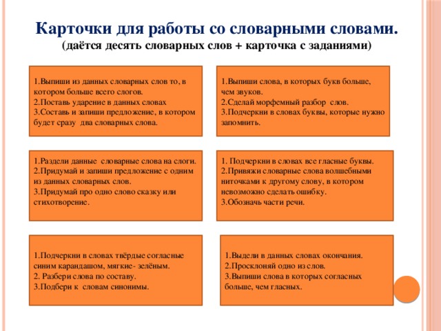 Карточки для работы со словарными словами.  (даётся десять словарных слов + карточка с заданиями)   1.Выпиши слова, в которых букв больше, чем звуков. Выпиши из данных словарных слов то, в котором больше всего слогов. Поставь ударение в данных словах Составь и запиши предложение, в котором будет сразу два словарных слова. 2.Сделай морфемный разбор слов. 3.Подчеркни в словах буквы, которые нужно запомнить. 1. Подчеркни в словах все гласные буквы. 1.Раздели данные словарные слова на слоги. 2.Придумай и запиши предложение с одним из данных словарных слов. 2.Привяжи словарные слова волшебными ниточками к другому слову, в котором невозможно сделать ошибку. 3.Придумай про одно слово сказку или стихотворение. 3.Обозначь части речи.   1.Выдели в данных словах окончания. 1.Подчеркни в словах твёрдые согласные синим карандашом, мягкие- зелёным. 2.Просклоняй одно из слов. 2. Разбери слова по составу. 3.Выпиши слова в которых согласных больше, чем гласных. 3.Подбери к словам синонимы.