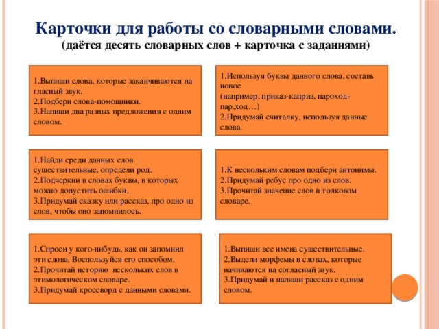 Карточки для работы со словарными словами.  (даётся десять словарных слов + карточка с заданиями)   1.Используя буквы данного слова, составь новое 1.Выпиши слова, которые заканчиваются на гласный звук. (например, приказ-каприз, пароход-пар,ход…) 2.Подбери слова-помощники. 2.Придумай считалку, используя данные слова. 3.Напиши два разных предложения с одним словом.   1.Найди среди данных слов существительные, определи род. 2.Подчеркни в словах буквы, в которых можно допустить ошибки. 1.К нескольким словам подбери антонимы. 3.Придумай сказку или рассказ, про одно из слов, чтобы оно запомнилось. 2.Придумай ребус про одно из слов. 3.Прочитай значение слов в толковом словаре. 1.Выпиши все имена существительные. 1.Спроси у кого-нибудь, как он запомнил эти слова. Воспользуйся его способом. 2.Выдели морфемы в словах, которые начинаются на согласный звук. 2.Прочитай историю нескольких слов в этимологическом словаре. 3.Придумай и напиши рассказ с одним словом. 3.Придумай кроссворд с данными словами.