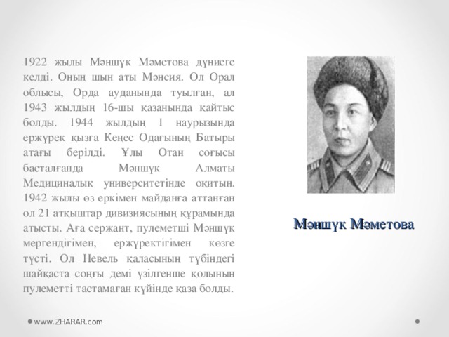 1922 жылы Мәншүк Мәметова дүниеге келді. Оның шын аты Мәнсия. Ол Орал облысы, Орда ауданында туылған, ал 1943 жылдың 16-шы қазанында қайтыс болды. 1944 жылдың 1 наурызында ержүрек қызға Кеңес Одағының Батыры атағы берілді. Ұлы Отан соғысы басталғанда Мәншүк Алматы Медициналық университетінде оқитын. 1942 жылы өз еркімен майданға аттанған ол 21 атқыштар дивизиясының құрамында атысты. Аға сержант, пулеметші Мәншүк мергендігімен, ержүректігімен көзге түсті. Ол Невель қаласының түбіндегі шайқаста соңғы демі үзілгенше қолынын пулеметті тастамаған күйінде қаза болды. Мәншүк Мәметова www.ZHARAR.com