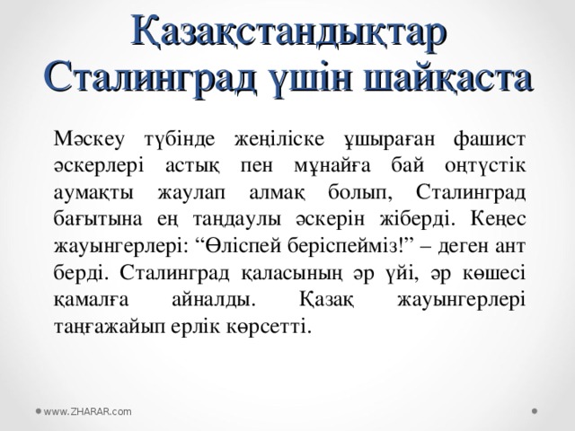 Қазақстандықтар Сталинград үшін шайқаста Мәскеу түбінде жеңіліске ұшыраған фашист әскерлері астық пен мұнайға бай оңтүстік аумақты жаулап алмақ болып, Сталинград бағытына ең таңдаулы әскерін жіберді. Кеңес жауынгерлері: “Өліспей беріспейміз!” – деген ант берді. Сталинград қаласының әр үйі, әр көшесі қамалға айналды. Қазақ жауынгерлері таңғажайып ерлік көрсетті. www.ZHARAR.com