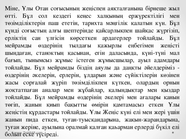 Міне, Ұлы Отан соғысының жеңіспен аяқталғанына бірнеше жыл өтті. Бұл сол кездегі кеңес халқының ержүректілігі мен төзімділіктерін паш ететін, тарихта мәңгілік қалатын күн. Бұл күнді соғыстың алғы шептерінде қайсарлықпен шайқас жүргізіп, ерліктің сан үлгісін көрсеткен ардагерлер тойлайды. Бұл мейрамды өздерінің тылдағы қажырлы еңбегімен жеңісті шыңдаған, станоктың қасынан, егін даласында, күні-түні мал бағып, тынымсыз жұмыс істеген жұмысшылар, ауыл адамдары тойлайды. Бұл мейрамды біздің аяулы да даңқты әйелдеріміз - өздерінің әкелерін, ерлерін, ұлдарын және сүйіктілерін көзінен жасы сорғалай жүріп төзімділікпен күткен, олардың орнын жоқтатпаған аналар мен жұбайлар, қалыңдықтар мен қыздар тойлайды. Бұл мейрамды өздерінің әкелері мен ағалары қанын төгіп, жанын қиып бақытты өмірін қамтамасыз еткен Ұлы жеңістің құрдастары тойлайды. Ұлы Жеңіс күні елі мен жері үшін жанын пида еткен, туған-туысқандарына, жақын-жарандарына, туған жеріне, ауылына оралмай қалған қаһарман ерлерді бүкіл елі болып еске түсіреді. www.ZHARAR.com