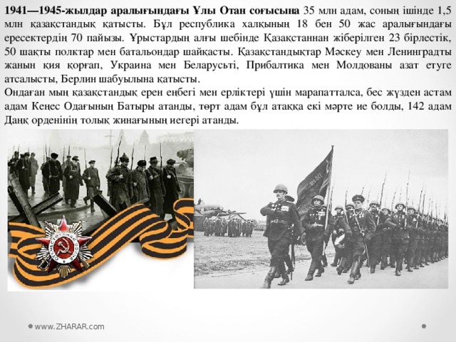 1941—1945-жылдар аралығындағы Ұлы Отан соғысына 35 млн адам, соның ішінде 1,5 млн қазақстандық қатысты. Бұл республика халқының 18 бен 50 жас аралығындағы ересектердің 70 пайызы. Ұрыстардың алғы шебінде Қазақстаннан жіберілген 23 бірлестік, 50 шақты полктар мен батальондар шайқасты. Қазақстандықтар Мәскеу мен Ленинградты жанын қия қорғап, Украина мен Беларусьті, Прибалтика мен Молдованы азат етуге атсалысты, Берлин шабуылына қатысты. Ондаған мың қазақстандық ерен еңбегі мен ерліктері үшін марапатталса, бес жүзден астам адам Кеңес Одағының Батыры атанды, төрт адам бұл атаққа екі мәрте ие болды, 142 адам Даңқ орденінің толық жинағының иегері атанды. www.ZHARAR.com