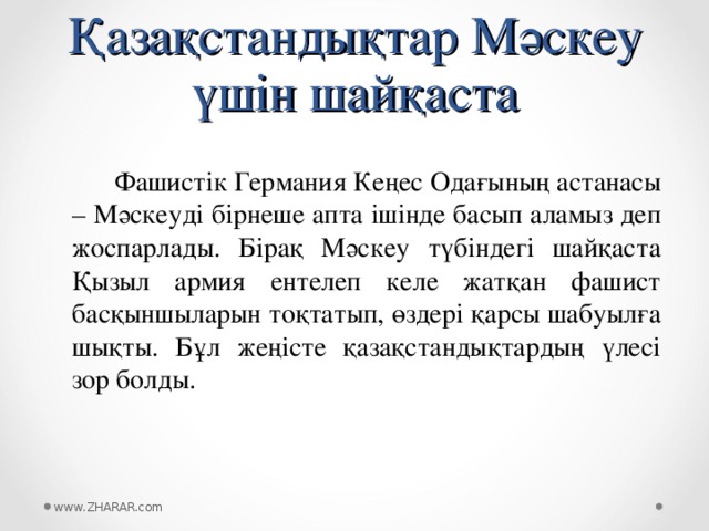 Қазақстандықтар Мәскеу үшін шайқаста  Фашистік Германия Кеңес Одағының астанасы – Мәскеуді бірнеше апта ішінде басып аламыз деп жоспарлады. Бірақ Мәскеу түбіндегі шайқаста Қызыл армия ентелеп келе жатқан фашист басқыншыларын тоқтатып, өздері қарсы шабуылға шықты. Бұл жеңісте қазақстандықтардың үлесі зор болды. www.ZHARAR.com