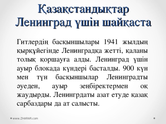 Қазақстандықтар Ленинград үшін шайқаста Гитлердің басқыншылары 1941 жылдың қырқұйегінде Ленинградқа жетті, қаланы толық қоршауға алды. Ленинград үшін ауыр блокада күндері басталды. 900 күн мен түн басқыншылар Ленинградты әуеден, ауыр зеңбіректермен оқ жаудырды. Ленингрдаты азат етуде қазақ сарбаздары да ат салысты. www.ZHARAR.com