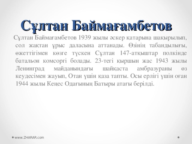 Сұлтан Баймағамбетов  Сұлтан Баймағамбетов 1939 жылы әскер қатарына шақырылып, сол жақтан ұрыс даласына аттанады. Өзінің табандылығы, өжеттігімен көзге түскен Сұлтан 147-атқыштар полкінде батальон комсоргі болады. 23-тегі қыршын жас 1943 жылы Ленинград майданындағы шайқаста амбразураны өз кеудесімен жауып, Отан үшін қаза тапты. Осы ерлігі үшін оған 1944 жылы Кеңес Одағының Батыры атағы берілді. www.ZHARAR.com