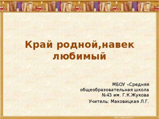 Край родной,навек любимый МБОУ «Средняя общеобразовательная школа №43 им. Г.К.Жукова Учитель: Маховицкая Л.Г.