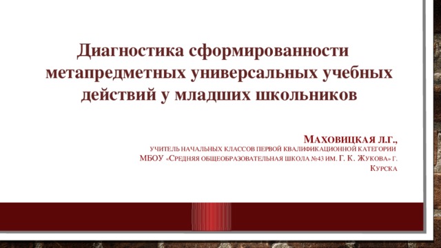 Диагностика сформированности метапредметных универсальных учебных действий у младших школьников М аховицкая Л.Г.,  Учитель начальных классов первой квалификационной категории  МБОУ « С редняя общеобразовательная школа №43 им. Г. К. Ж укова» Г. к УРСКА