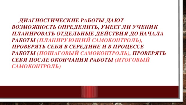 Диагностические работы дают возможность определить, умеет ли ученик планировать отдельные действия до начала работы (планирующий самоконтроль), проверять себя в середине и в процессе работы (пошаговый самоконтроль) , проверять себя после окончания работы (итоговый самоконтроль)