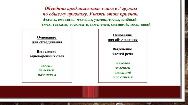 Объедини предложенные слова в 3 группы  по общему признаку. Укажи этот признак.   Зелень, смешить, меховая, узелок, тоска, зелёный,  смех, таскать, тосковать, позеленел, смешной, тоскливый     Основание Основание для объединения для объединения   Выделение Выделение однокоренных слов частей речи   зелень меховая зелёный зелёный позеленел смешной тоскливый