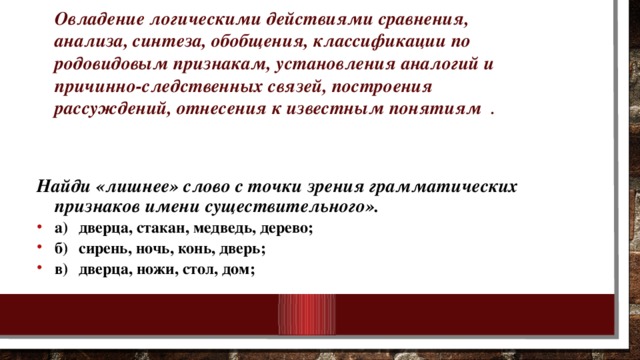 Овладение логическими действиями сравнения, анализа, синтеза, обобщения, классификации по родовидовым признакам, установления аналогий и причинно-следственных связей, построения рассуждений, отнесения к известным понятиям .    Найди «лишнее» слово с точки зрения грамматических признаков имени существительного». а)  дверца, стакан, медведь, дерево; б)  сирень, ночь, конь, дверь; в)  дверца, ножи, стол, дом;