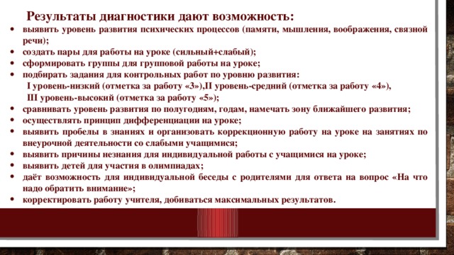 Результаты диагностики дают возможность: выявить уровень развития психических процессов (памяти, мышления, воображения, связной речи); создать пары для работы на уроке (сильный+слабый); сформировать группы для групповой работы на уроке; подбирать задания для контрольных работ по уровню развития: I уровень-низкий (отметка за работу «3»),II уровень-средний (отметка за работу «4»), III уровень-высокий (отметка за работу «5»);