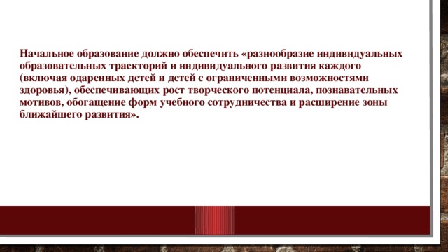 Начальное образование должно обеспечить «разнообразие индивидуальных образовательных траекторий и индивидуального развития каждого (включая одаренных детей и детей с ограниченными возможностями здоровья), обеспечивающих рост творческого потенциала, познавательных мотивов, обогащение форм учебного сотрудничества и расширение зоны ближайшего развития».