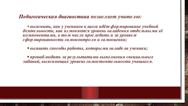 Педагогическая диагностика позволяет учителю:   • выяснить, как у учеников класса идёт формирование учебной деятельности, как изменяется уровень овладения отдельными её компонентами, в том числе проследить и за уровнем сформированности самоконтроля и самооценки;   • выявить способы работы, которыми овладели ученики;   • пронаблюдать за результатами выполнения специальных заданий, выясняющих уровень самостоятельности учащихся.