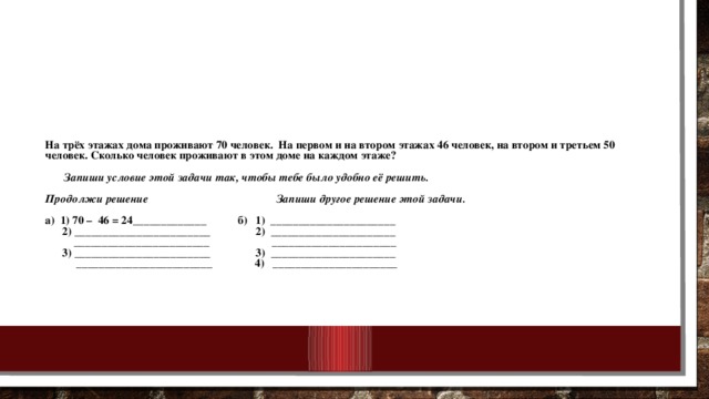 На трёх этажах дома проживают 70 человек. На первом и на втором этажах 46 человек, на втором и третьем 50 человек. Сколько человек проживают в этом доме на каждом этаже?     Запиши условие этой задачи так, чтобы тебе было удобно её решить.   Продолжи решение Запиши другое решение этой задачи.   а) 1) 70 – 46 = 24_____________ б) 1) ______________________  2) ________________________ 2) ______________________  ________________________ ______________________  3) ________________________ 3) ______________________  ________________________ 4) ______________________