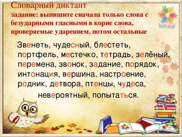 Словарный диктант  задание: выпишите сначала только слова с безударными гласными в корне слова, проверяемые ударением, потом остальные  Зв е неть, чуде сн ый, бл е стеть, п о ртфель, м е стечко, т е традь, з е лёный, п е р е мена, зв о нок, з а дание, п о рядок, инт о нац и я, в е ршина, настр о ение, р о дник, д е твора, пт е нцы, ч у д е са,  нев е роятный, попыта ть ся.