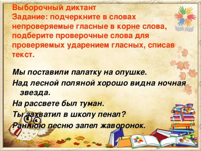 Выборочный диктант  Задание: подчеркните в словах непроверяемые гласные в корне слова, подберите проверочные слова для проверяемых ударением гласных, списав текст.  Мы поставили палатку на опушке. Над лесной поляной хорошо видна ночная звезда. На рассвете был туман. Ты захватил в школу пенал? Раннюю песню запел жаворонок.