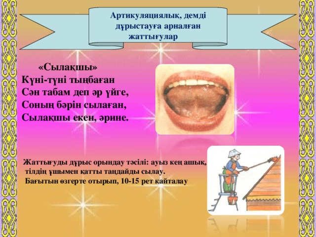 «Сылақшы»  Күні-түні тыңбаған  Сән табам деп әр үйге,  Соның бәрін сылаған,  Сылақшы екен, әрине. Артикуляциялық, демді дұрыстауға арналған жаттығулар          Саба қтың мақсаты  Жаттығуды дұрыс орындау тәсілі: ауыз кең ашық,  тілдің ұшымен қатты таңдайды сылау.  Бағытын өзгерте отырып, 10-15 рет қайталау