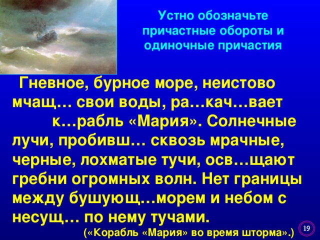 Устно обозначьте причастные обороты и одиночные причастия   Гневное, бурное море, неистово мчащ…  свои воды, ра…кач…вает к…рабль «Мария». Солнечные лучи, пробивш… сквозь мрачные, черные, лохматые тучи, осв…щают гребни огромных волн. Нет границы между бушующ…морем и небом с несущ… по нему тучами.  («Корабль «Мария» во время шторма».)