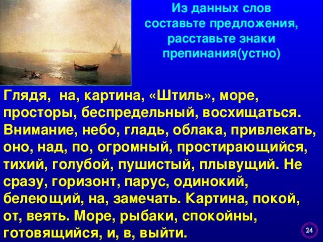 Из данных слов составьте предложения, расставьте знаки препинания(устно) Глядя, на, картина, «Штиль», море, просторы, беспредельный, восхищаться. Внимание, небо, гладь, облака, привлекать, оно, над, по, огромный, простирающийся, тихий, голубой, пушистый, плывущий. Не сразу, горизонт, парус, одинокий, белеющий, на, замечать. Картина, покой, от, веять. Море, рыбаки, спокойны, готовящийся, и, в, выйти.