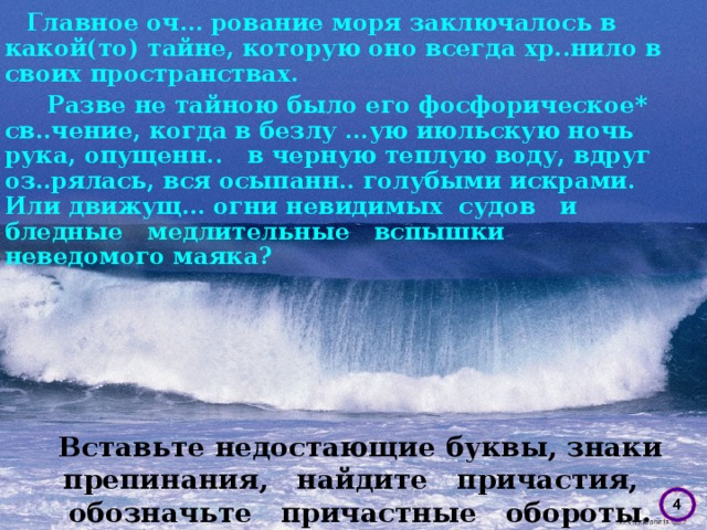 Главное оч… рование моря заключалось в какой(то) тайне, которую оно всегда хр..нило в своих пространствах.  Разве не тайною было его фосфорическое* св..чение, когда в безлу ...ую июльскую ночь рука, опущенн. . в черную теплую воду, вдруг оз..рялась, вся осыпанн.. голубыми искрами. Или движущ… огни невидимых судов и бледные медлительные вспышки неведомого маяка? Вставьте недостающие буквы, знаки препинания, найдите причастия, обозначьте причастные обороты.