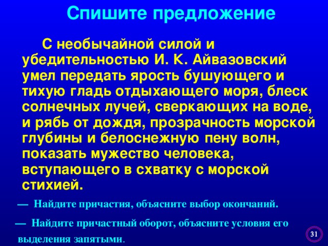 Спишите предложение  С необычайной силой и убедительностью И. К. Айвазовский умел передать ярость бушующего и тихую гладь отдыхающего моря, блеск солнечных лучей, сверкающих на воде, и рябь от дождя, прозрачность морской глубины и белоснежную пену волн, показать мужество человека, вступающего в схватку с морской стихией. — Найдите причастия, объясните выбор окончаний. — Найдите причастный оборот, объясните условия его  выделения запятыми .