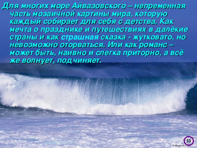 Для многих море Айвазовского – непременная часть мозаичной картины мира, которую каждый собирает для себя с детства. Как мечта о празднике и путешествиях в далёкие страны и как страшная сказка - жутковато, но невозможно оторваться. Или как романс – может быть, наивно и слегка приторно, а всё же волнует, подчиняет.