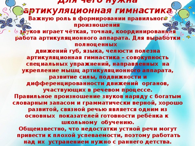 Для чего нужна артикуляционная гимнастика  Важную роль в формировании правильного произношения  звуков играет чёткая, точная, координированная работа артикуляционного аппарата. Для выработки полноценных  движений губ, языка, челюсти полезна артикуляционная гимнастика – совокупность специальных упражнений, направленных на укрепление мышц артикуляционного аппарата, развитие силы, подвижности и дифференцированности движений органов, участвующих в речевом процессе.  Правильное произношение звуков наряду с богатым словарным запасом и грамматически верной, хорошо развитой, связной речью является одним из основных показателей готовности ребёнка к школьному обучению.  Общеизвестно, что недостатки устной речи могут  привести к плохой успеваемости, поэтому работать над их устранением нужно с раннего детства.