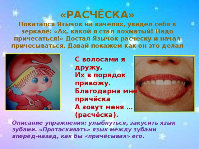 «РАСЧЁСКА»  Покатался Язычок на качелях, увидел себя в зеркале: «Ах, какой я стал лохматый! Надо причесаться!» Достал Язычок расческу и начал причесываться. Давай покажем как он это делал  С волосами я дружу,  Их в порядок привожу.  Благодарна мне причёска  А зовут меня … (расчёска). Описание упражнения: улыбнуться, закусить язык зубами. «Протаскивать» язык между зубами вперёд-назад, как бы «причёсывая» его.