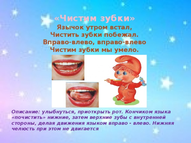 «Чистим зубки»  Язычок утром встал,  Чистить зубки побежал.  Вправо-влево, вправо-влево  Чистим зубки мы умело.      Описание: улыбнуться, приоткрыть рот. Кончиком языка «почистить» нижние, затем верхние зубы с внутренней стороны, делая движения языком вправо - влево. Нижняя челюсть при этом не двигается