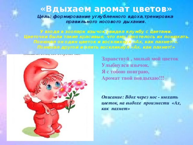 «Вдыхаем аромат цветов»  Цель: формирование углубленного вдоха,тренировка  правильного носового дыхания.   У входа в зоопарк язычок увидел клумбу с цветами.  Цветочки были такие красивые, что ему захотелось их понюхать.  Понюхал он один цветок и воскликнул «Ах, как пахнет!».  Понюхал другой и опять воскликнул «Ах, как пахнет!»   Здравствуй , милый мой цветок Улыбнулся язычок. Я с тобою поиграю, Аромат твой повдыхаю!!!   Описание: Вдох через нос - нюхать цветок, на выдохе произнести «Ах, как пахнет»