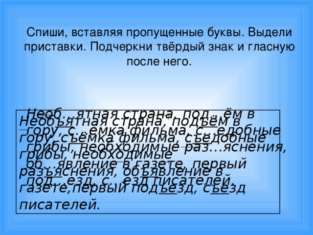 Спиши, вставляя пропущенные буквы. Выдели приставки. Подчеркни твёрдый знак и гласную после него.  Необ…ятная страна, под…ём в гору, с…ёмка фильма, с…едобные грибы, необходимые раз…яснения, об…явление в газете, первый под…езд, с…езд писателей. Необ ъя тная страна, под ъё м в гору, с ъё мка фильма, с ъе добные грибы, необходимые раз ъя снения, об ъя вление в газете,первый под ъе зд, с ъе зд писателей.