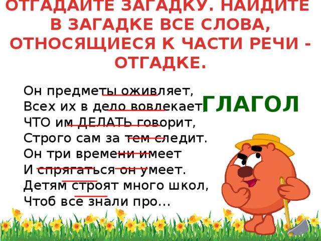 ОТГАДАЙТЕ ЗАГАДКУ. НАЙДИТЕ  В ЗАГАДКЕ ВСЕ СЛОВА, ОТНОСЯЩИЕСЯ К ЧАСТИ РЕЧИ - ОТГАДКЕ.  Он предметы оживляет,  Всех их в дело вовлекает,  ЧТО им ДЕЛАТЬ говорит,  Строго сам за тем следит.  Он три времени имеет  И спрягаться он умеет.  Детям строят много школ,  Чтоб все знали про… ГЛАГОЛ