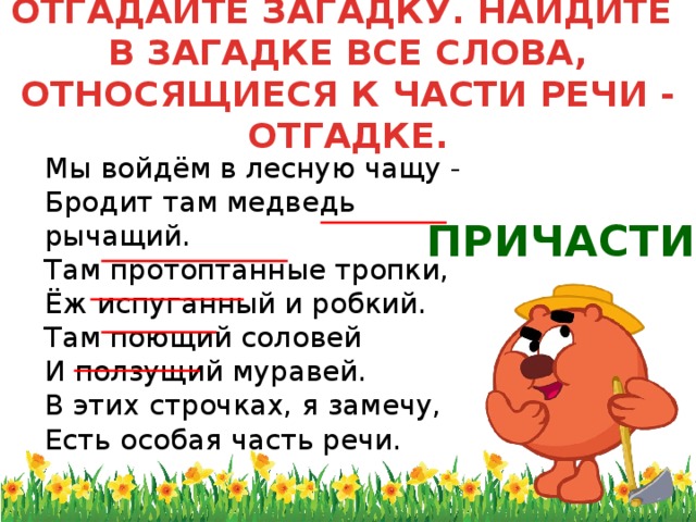 ОТГАДАЙТЕ ЗАГАДКУ. НАЙДИТЕ  В ЗАГАДКЕ ВСЕ СЛОВА, ОТНОСЯЩИЕСЯ К ЧАСТИ РЕЧИ - ОТГАДКЕ.  Мы войдём в лесную чащу -  Бродит там медведь рычащий.  Там протоптанные тропки,  Ёж испуганный и робкий.  Там поющий соловей  И ползущий муравей.  В этих строчках, я замечу,  Есть особая часть речи. ПРИЧАСТИЕ