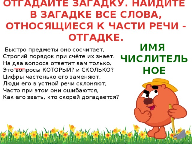 ОТГАДАЙТЕ ЗАГАДКУ. НАЙДИТЕ  В ЗАГАДКЕ ВСЕ СЛОВА, ОТНОСЯЩИЕСЯ К ЧАСТИ РЕЧИ - ОТГАДКЕ.   Быстро предметы оно сосчитает,  Строгий порядок при счёте их знает.  На два вопроса ответит вам только,  Это вопросы КОТОРЫЙ? и СКОЛЬКО?  Цифры частенько его заменяют,  Люди его в устной речи склоняют,  Часто при этом они ошибаются,  Как его звать, кто скорей догадается? ИМЯ ЧИСЛИТЕЛЬНОЕ