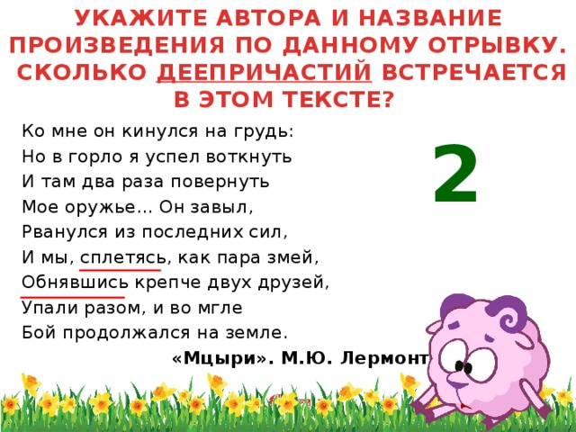 УКАЖИТЕ АВТОРА И НАЗВАНИЕ ПРОИЗВЕДЕНИЯ ПО ДАННОМУ ОТРЫВКУ. СКОЛЬКО ДЕЕПРИЧАСТИЙ ВСТРЕЧАЕТСЯ В ЭТОМ ТЕКСТЕ? Ко мне он кинулся на грудь: Но в горло я успел воткнуть И там два раза повернуть Мое оружье... Он завыл, Рванулся из последних сил, И мы, сплетясь, как пара змей, Обнявшись крепче двух друзей, Упали разом, и во мгле Бой продолжался на земле.  «Мцыри». М.Ю. Лермонтов 2 Одна