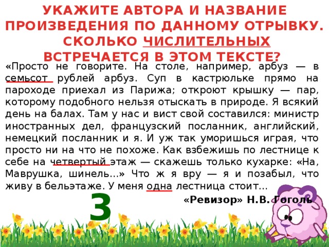 УКАЖИТЕ АВТОРА И НАЗВАНИЕ ПРОИЗВЕДЕНИЯ ПО ДАННОМУ ОТРЫВКУ. СКОЛЬКО ЧИСЛИТЕЛЬНЫХ ВСТРЕЧАЕТСЯ В ЭТОМ ТЕКСТЕ?  «Просто не говорите. На столе, например, арбуз — в семьсот рублей арбуз. Суп в кастрюльке прямо на пароходе приехал из Парижа; откроют крышку — пар, которому подобного нельзя отыскать в природе. Я всякий день на балах. Там у нас и вист свой составился: министр иностранных дел, французский посланник, английский, немецкий посланник и я. И уж так уморишься играя, что просто ни на что не похоже. Как взбежишь по лестнице к себе на четвертый этаж — скажешь только кухарке: «На, Маврушка, шинель...» Что ж я вру — я и позабыл, что живу в бельэтаже. У меня одна лестница стоит...  «Ревизор» Н.В. Гоголь 3