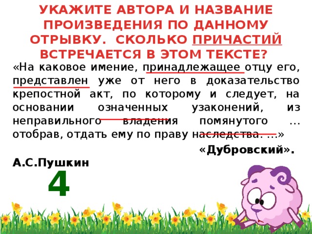 УКАЖИТЕ АВТОРА И НАЗВАНИЕ ПРОИЗВЕДЕНИЯ ПО ДАННОМУ ОТРЫВКУ. СКОЛЬКО ПРИЧАСТИЙ ВСТРЕЧАЕТСЯ В ЭТОМ ТЕКСТЕ?  «На каковое имение, принадлежащее отцу его, представлен уже от него в доказательство крепостной акт, по которому и следует, на основании означенных узаконений, из неправильного владения помянутого … отобрав, отдать ему по праву наследства. …»  «Дубровский». А.С.Пушкин 4