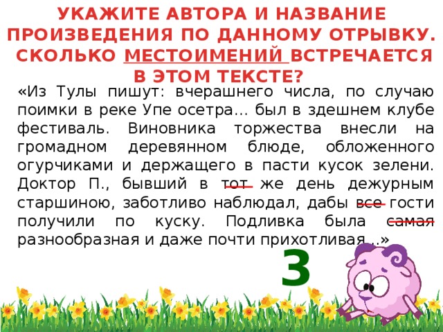 УКАЖИТЕ АВТОРА И НАЗВАНИЕ ПРОИЗВЕДЕНИЯ ПО ДАННОМУ ОТРЫВКУ. СКОЛЬКО МЕСТОИМЕНИЙ ВСТРЕЧАЕТСЯ В ЭТОМ ТЕКСТЕ?  «Из Тулы пишут: вчерашнего числа, по случаю поимки в реке Упе осетра… был в здешнем клубе фестиваль. Виновника торжества внесли на громадном деревянном блюде, обложенного огурчиками и держащего в пасти кусок зелени. Доктор П., бывший в тот же день дежурным старшиною, заботливо наблюдал, дабы все гости получили по куску. Подливка была самая разнообразная и даже почти прихотливая...» 3