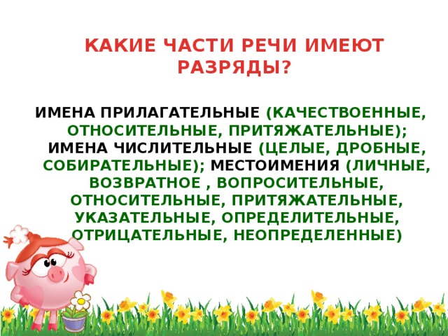 КАКИЕ ЧАСТИ РЕЧИ ИМЕЮТ РАЗРЯДЫ?   ИМЕНА ПРИЛАГАТЕЛЬНЫЕ (КАЧЕСТВОЕННЫЕ, ОТНОСИТЕЛЬНЫЕ, ПРИТЯЖАТЕЛЬНЫЕ); ИМЕНА ЧИСЛИТЕЛЬНЫЕ (ЦЕЛЫЕ, ДРОБНЫЕ, СОБИРАТЕЛЬНЫЕ); МЕСТОИМЕНИЯ (ЛИЧНЫЕ, ВОЗВРАТНОЕ , ВОПРОСИТЕЛЬНЫЕ, ОТНОСИТЕЛЬНЫЕ, ПРИТЯЖАТЕЛЬНЫЕ, УКАЗАТЕЛЬНЫЕ, ОПРЕДЕЛИТЕЛЬНЫЕ, ОТРИЦАТЕЛЬНЫЕ, НЕОПРЕДЕЛЕННЫЕ)