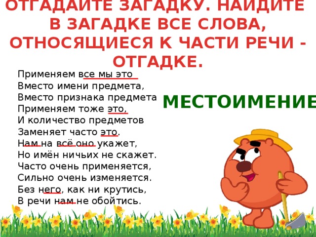 ОТГАДАЙТЕ ЗАГАДКУ. НАЙДИТЕ  В ЗАГАДКЕ ВСЕ СЛОВА, ОТНОСЯЩИЕСЯ К ЧАСТИ РЕЧИ - ОТГАДКЕ.  Применяем все мы это  Вместо имени предмета,  Вместо признака предмета  Применяем тоже это,  И количество предметов  Заменяет часто это.  Нам на всё оно укажет,  Но имён ничьих не скажет.  Часто очень применяется,  Сильно очень изменяется.  Без него, как ни крутись,  В речи нам не обойтись. МЕСТОИМЕНИЕ