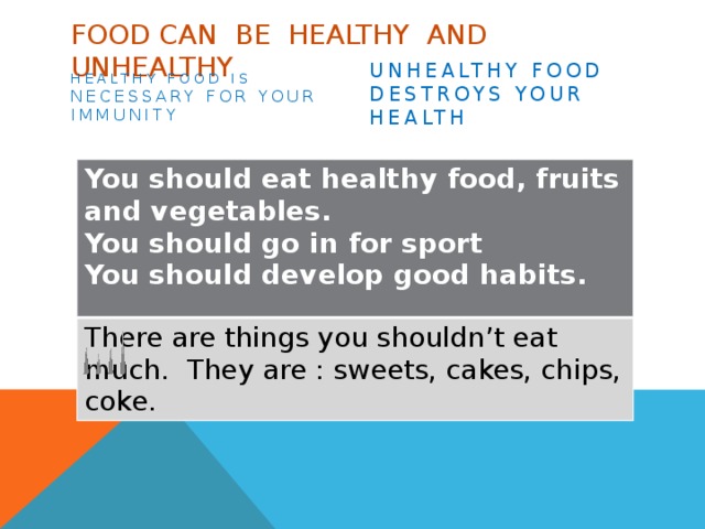 Food can be healthy and unhealthy Healthy food is necessary for your immunity Unhealthy food destroys your health You should eat healthy food, fruits and vegetables. You should go in for sport There are things you shouldn’t eat much. They are : sweets, cakes, chips, coke. You should develop good habits.