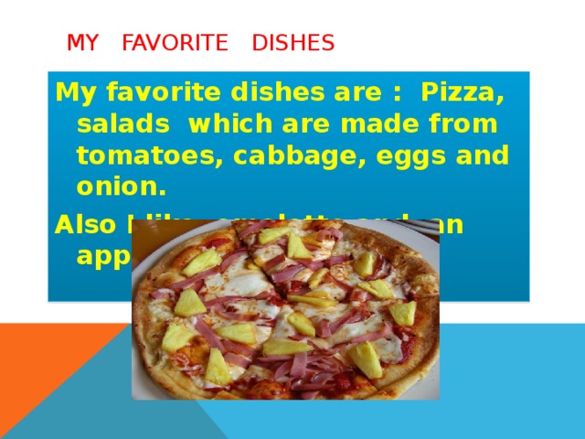 My favorite dishes My favorite dishes are : Pizza, salads which are made from tomatoes, cabbage, eggs and onion. Also I like omelette and an apple- pie