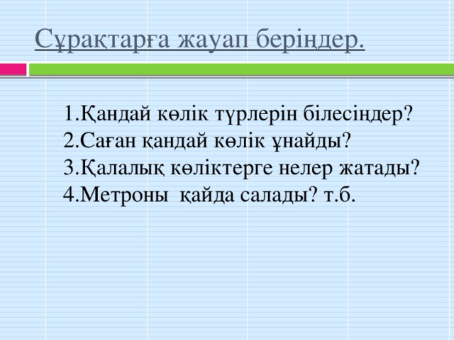 Сұрақтарға жауап беріңдер. 1.Қандай көлік түрлерін білесіңдер? 2.Саған қандай көлік ұнайды? 3.Қалалық көліктерге нелер жатады? 4.Метроны қайда салады? т.б.