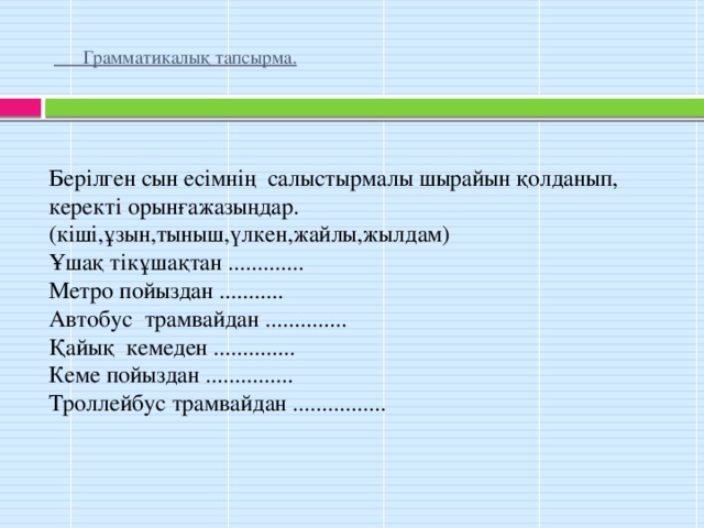 Грамматикалық тапсырма.   Берілген сын есімнің салыстырмалы шырайын қолданып, керекті орынғажазыңдар. (кіші,ұзын,тыныш,үлкен,жайлы,жылдам) Ұшақ тікұшақтан ............. Метро пойыздан ........... Автобус трамвайдан .............. Қайық кемеден .............. Кеме пойыздан ............... Троллейбус трамвайдан ................