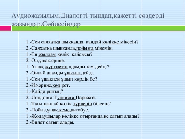 Аудиожазылым.Диалогті тыңдап,қажетті сөздерді жазыңдар.Сөйлесіңдер 1.-Сен саяхатқа шыққанда, қандай көлікке мінесің? 2.-Саяхатқа шыққанда ,пойызға мінемін. 1.-Ең жылдам көлік қайсысы? 2.-Ол,ұшақ,әрине. 1.-Ұшақ жүргізетін адамды кім дейді? 2.-Ондай адамды ұшқыш дейді. 1.-Сен ұшақпен ұшып көрдің бе? 2.-Иә,әрине, көп рет. 1.-Қайда ұштың? 2.-Лондонға,Т үркияға, Парижге. 1.-Тағы қандай көлік түрлерін білесің? 2.-Пойыз,ұшақ, кеме, автобус. 1.- Жолаушылар көлікке отырғанда,не сатып алады? 2.-Билет сатып алады.