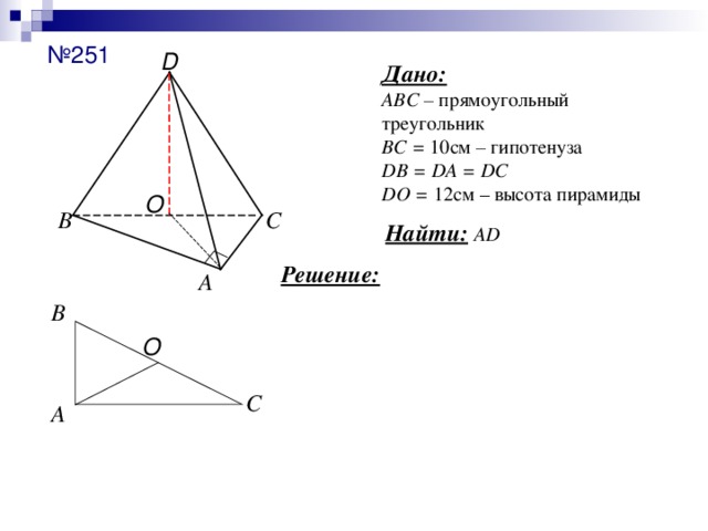 № 251 D Дано:  АВС – прямоугольный треугольник  ВС = 10 см – гипотенуза  DB = DA = DC  DO = 12см – высота пирамиды O С В Найти:  AD Решение: А В O С А